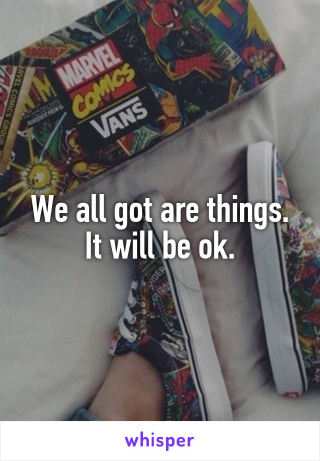 We all got are things.
It will be ok.