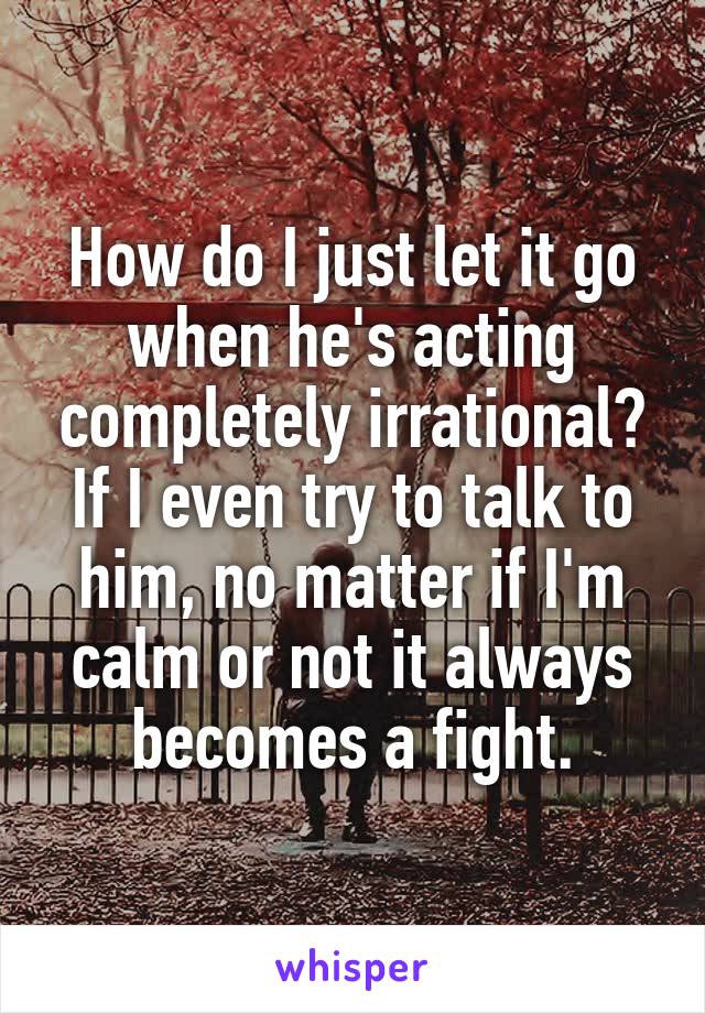 How do I just let it go when he's acting completely irrational? If I even try to talk to him, no matter if I'm calm or not it always becomes a fight.