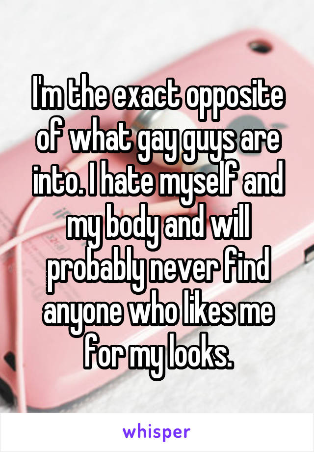 I'm the exact opposite of what gay guys are into. I hate myself and my body and will probably never find anyone who likes me for my looks.