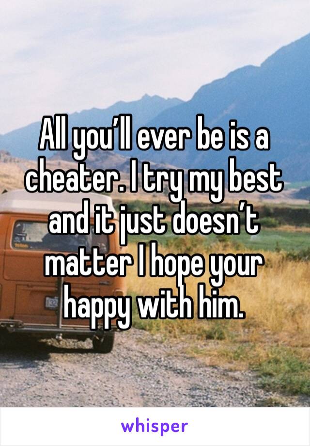 All you’ll ever be is a cheater. I try my best and it just doesn’t matter I hope your happy with him. 