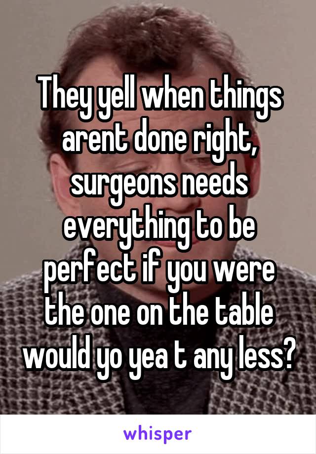 They yell when things arent done right, surgeons needs everything to be perfect if you were the one on the table would yo yea t any less?