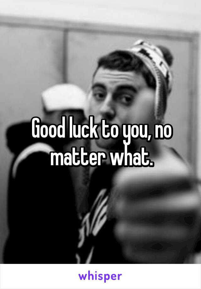 Good luck to you, no matter what.