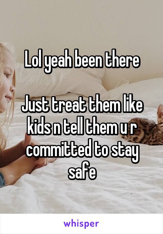 Lol yeah been there

Just treat them like kids n tell them u r committed to stay safe
