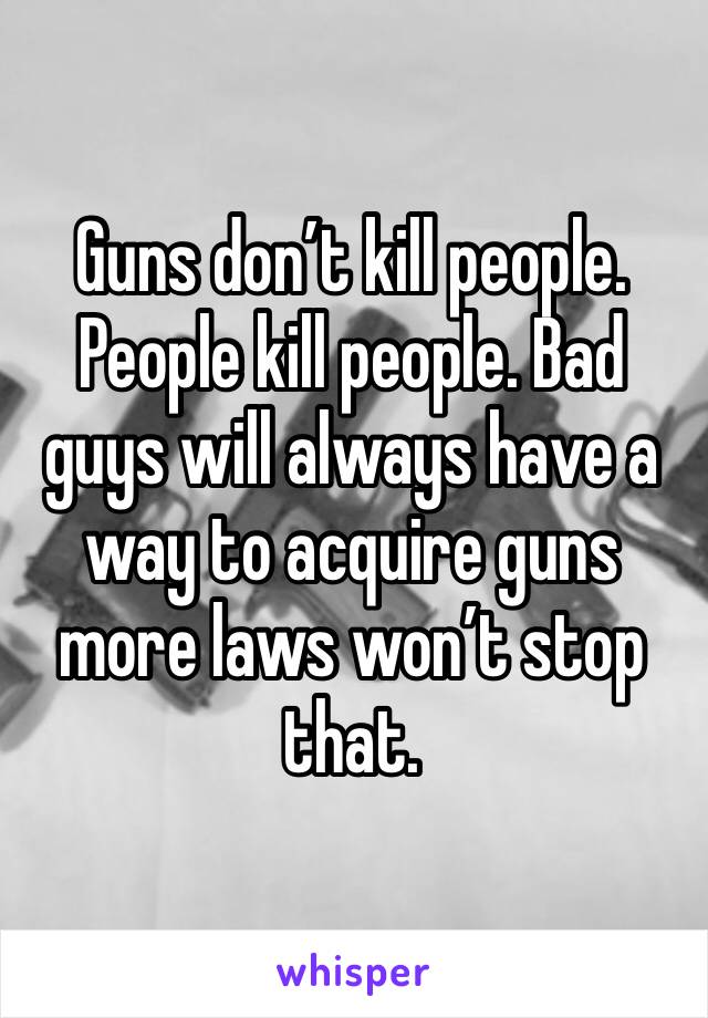 Guns don’t kill people. People kill people. Bad guys will always have a way to acquire guns more laws won’t stop that.