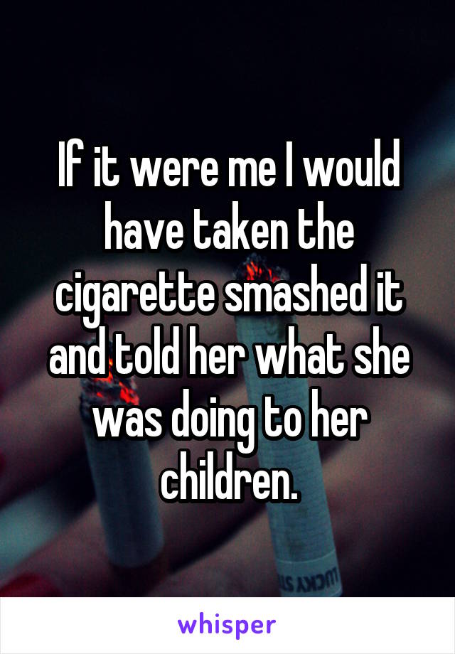 If it were me I would have taken the cigarette smashed it and told her what she was doing to her children.