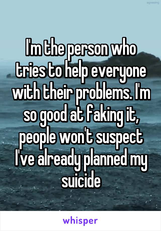 I'm the person who tries to help everyone with their problems. I'm so good at faking it, people won't suspect I've already planned my suicide