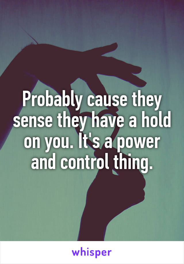 Probably cause they sense they have a hold on you. It's a power and control thing.