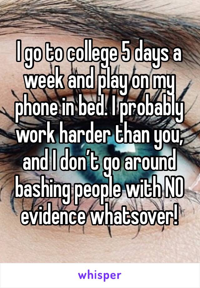 I go to college 5 days a week and play on my phone in bed. I probably work harder than you, and I don’t go around bashing people with NO evidence whatsover!