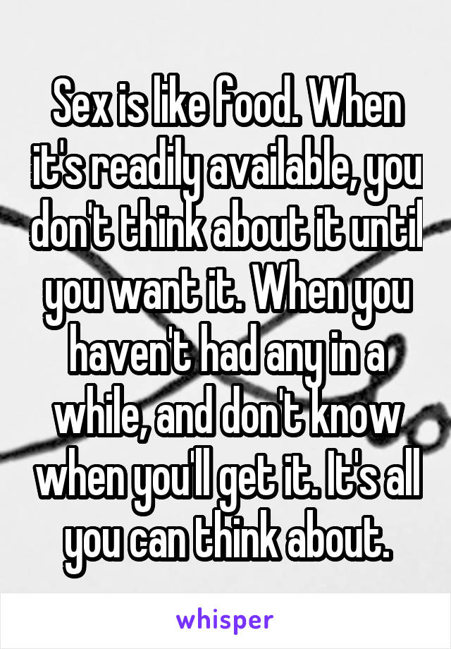 Sex is like food. When it's readily available, you don't think about it until you want it. When you haven't had any in a while, and don't know when you'll get it. It's all you can think about.