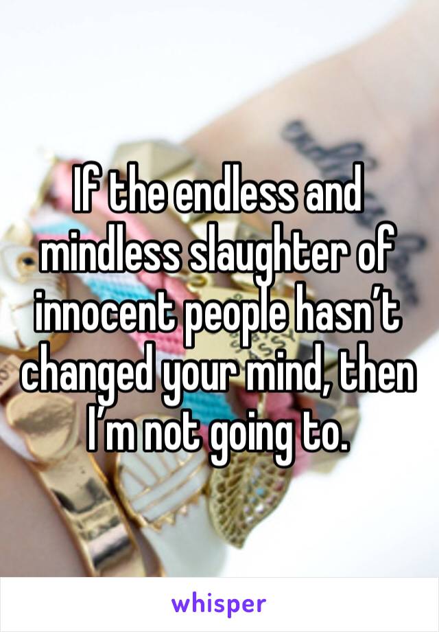 If the endless and mindless slaughter of innocent people hasn’t changed your mind, then I’m not going to.
