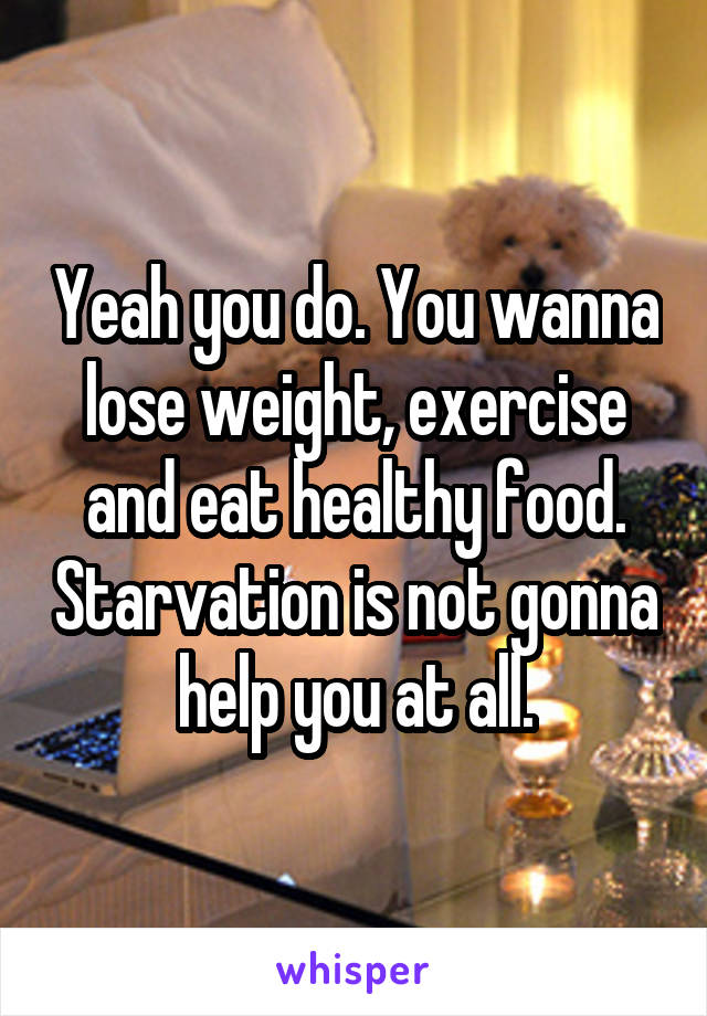 Yeah you do. You wanna lose weight, exercise and eat healthy food. Starvation is not gonna help you at all.