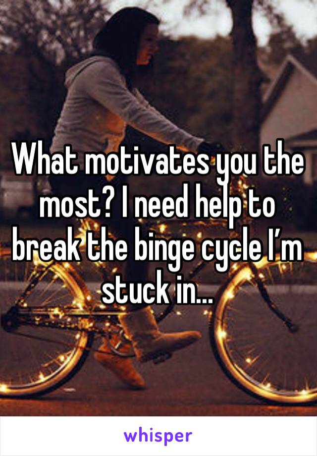 What motivates you the most? I need help to break the binge cycle I’m stuck in...