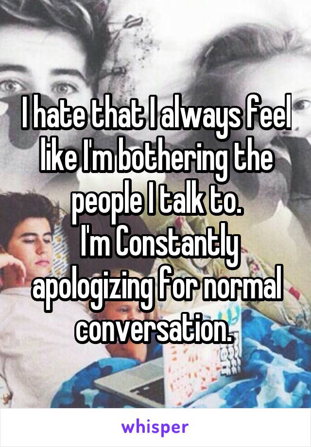 I hate that I always feel like I'm bothering the people I talk to.
 I'm Constantly apologizing for normal conversation. 