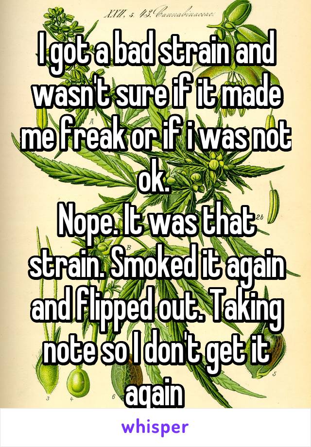 I got a bad strain and wasn't sure if it made me freak or if i was not ok. 
Nope. It was that strain. Smoked it again and flipped out. Taking note so I don't get it again 