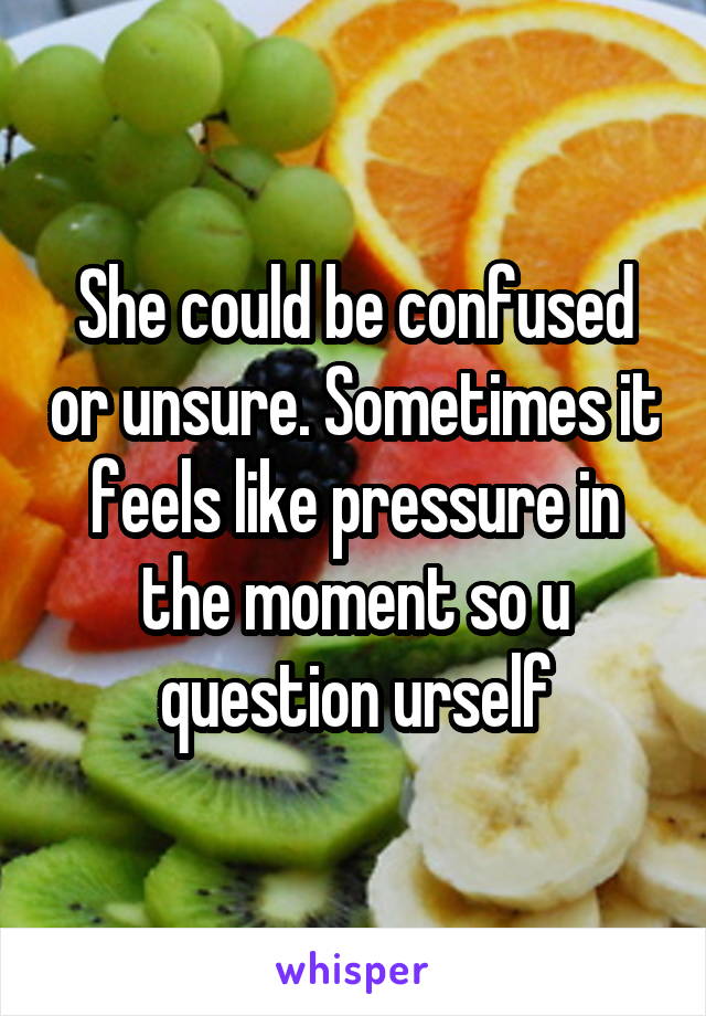 She could be confused or unsure. Sometimes it feels like pressure in the moment so u question urself
