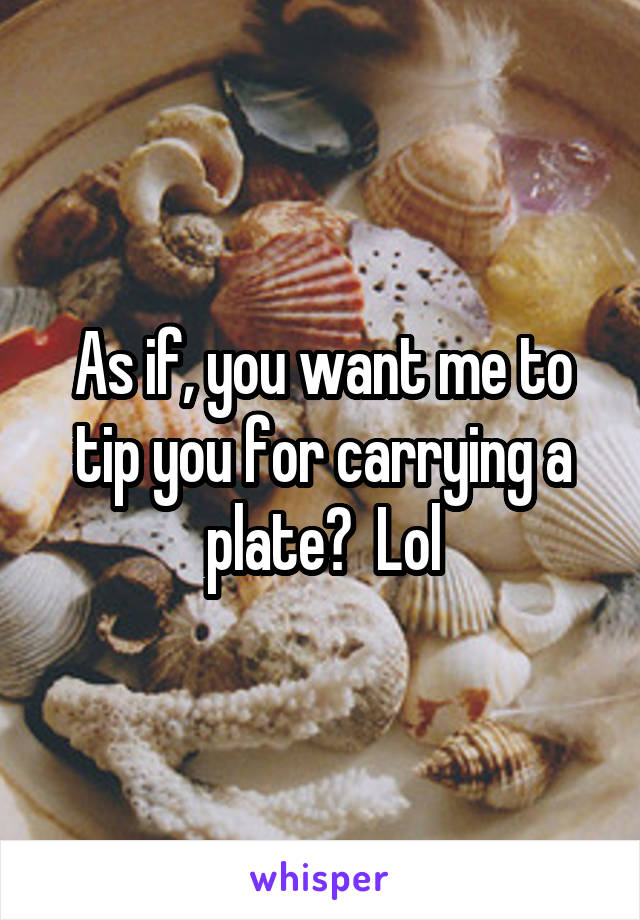 As if, you want me to tip you for carrying a plate?  Lol