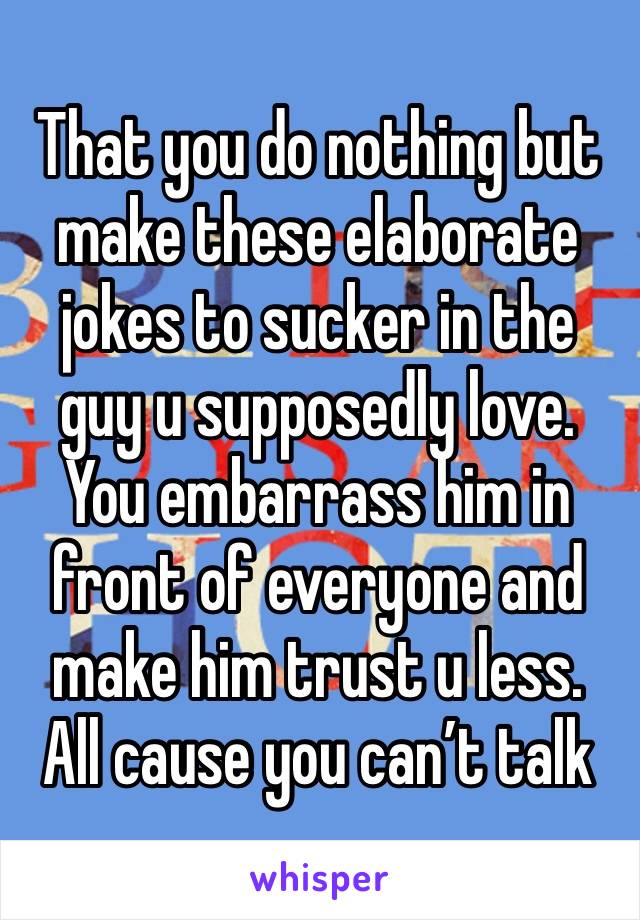 That you do nothing but make these elaborate jokes to sucker in the guy u supposedly love. You embarrass him in front of everyone and make him trust u less. All cause you can’t talk