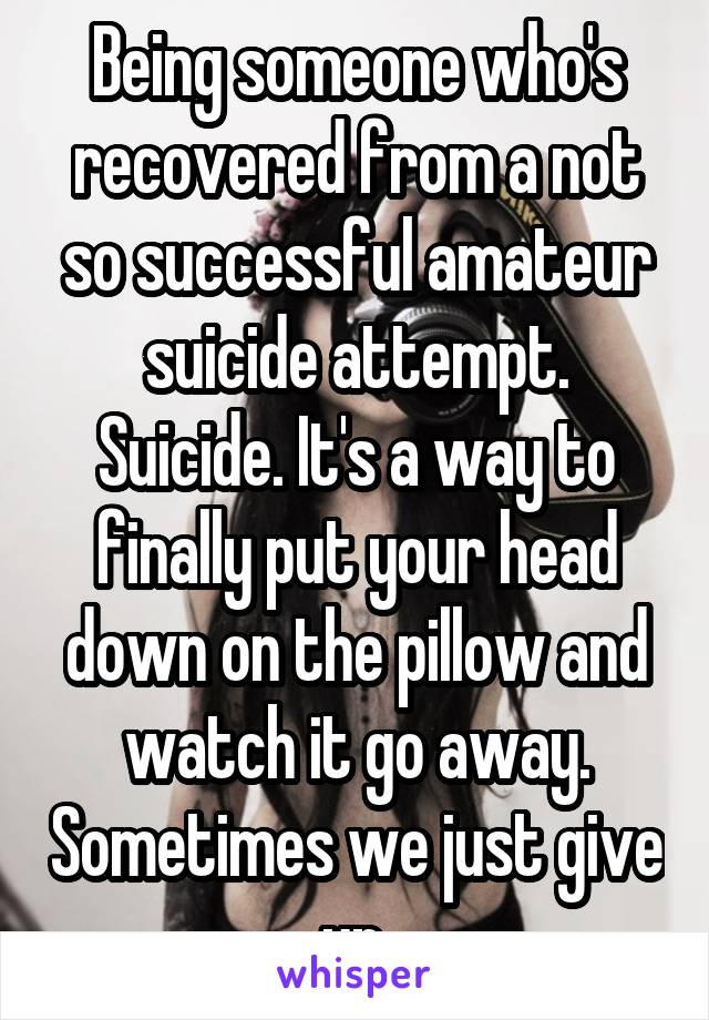 Being someone who's recovered from a not so successful amateur suicide attempt. Suicide. It's a way to finally put your head down on the pillow and watch it go away. Sometimes we just give up.
