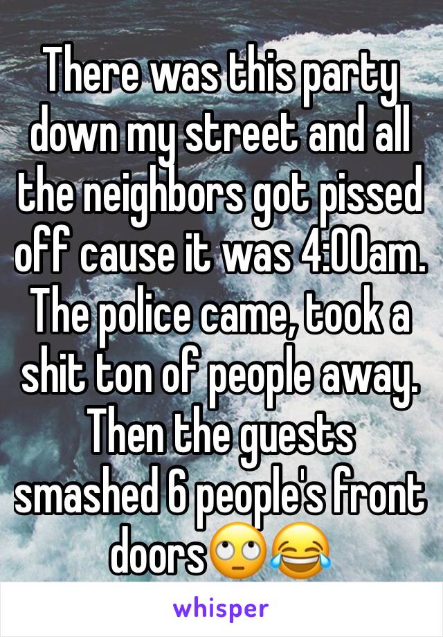 There was this party down my street and all the neighbors got pissed off cause it was 4:00am. The police came, took a shit ton of people away. Then the guests smashed 6 people's front doors🙄😂