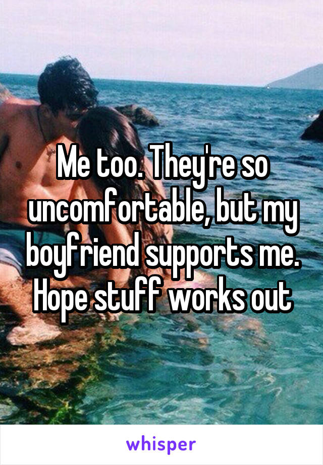 Me too. They're so uncomfortable, but my boyfriend supports me. Hope stuff works out