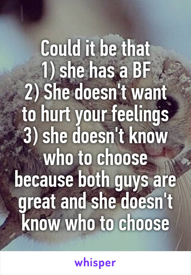 Could it be that
1) she has a BF
2) She doesn't want to hurt your feelings
3) she doesn't know who to choose because both guys are great and she doesn't know who to choose