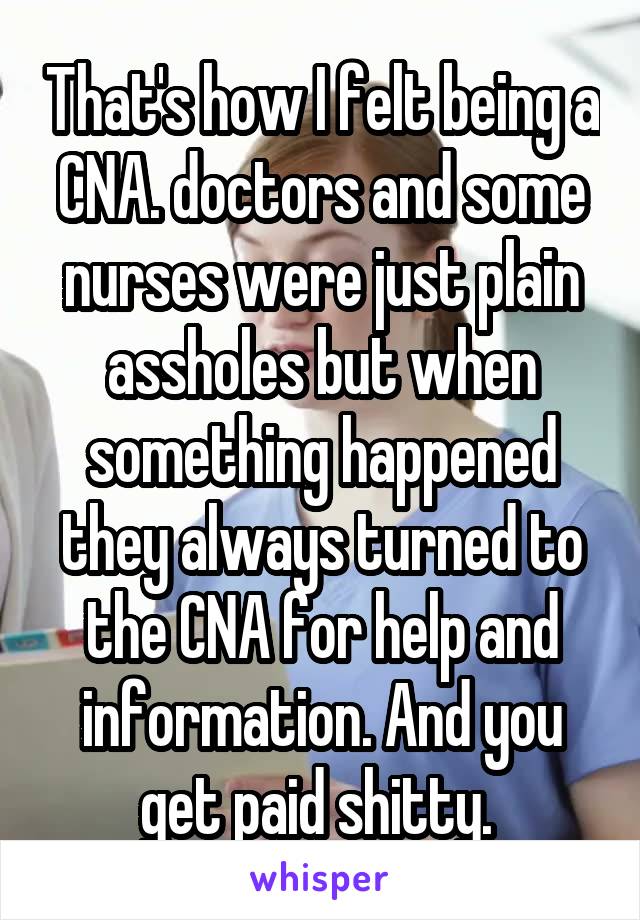 That's how I felt being a CNA. doctors and some nurses were just plain assholes but when something happened they always turned to the CNA for help and information. And you get paid shitty. 