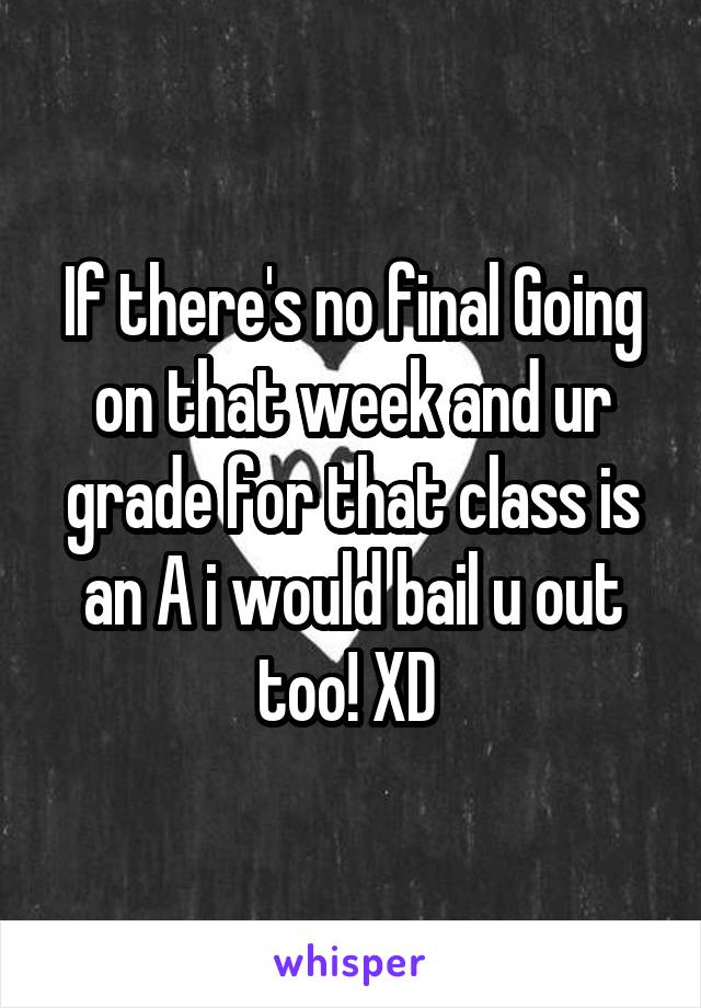 If there's no final Going on that week and ur grade for that class is an A i would bail u out too! XD 