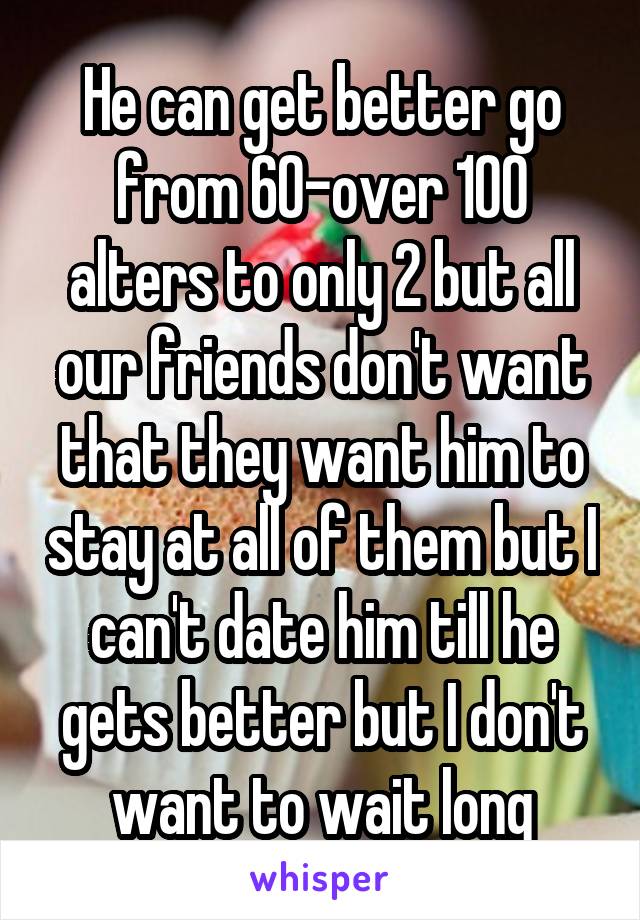 He can get better go from 60-over 100 alters to only 2 but all our friends don't want that they want him to stay at all of them but I can't date him till he gets better but I don't want to wait long