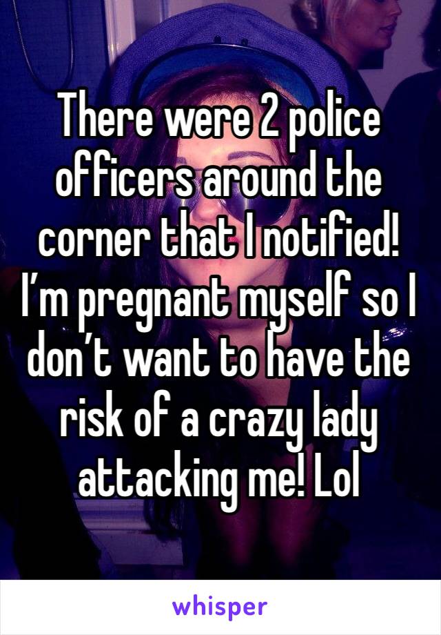 There were 2 police officers around the corner that I notified! I’m pregnant myself so I don’t want to have the risk of a crazy lady attacking me! Lol 