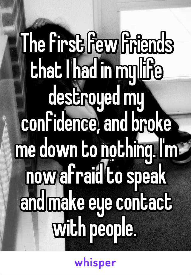 The first few friends that I had in my life destroyed my confidence, and broke me down to nothing. I'm now afraid to speak and make eye contact with people. 