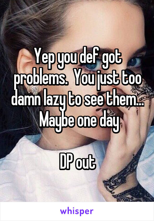 Yep you def got problems.  You just too damn lazy to see them...  Maybe one day

DP out