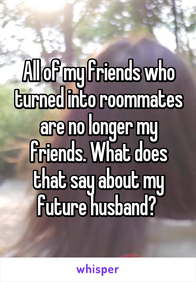 All of my friends who turned into roommates are no longer my friends. What does that say about my future husband? 