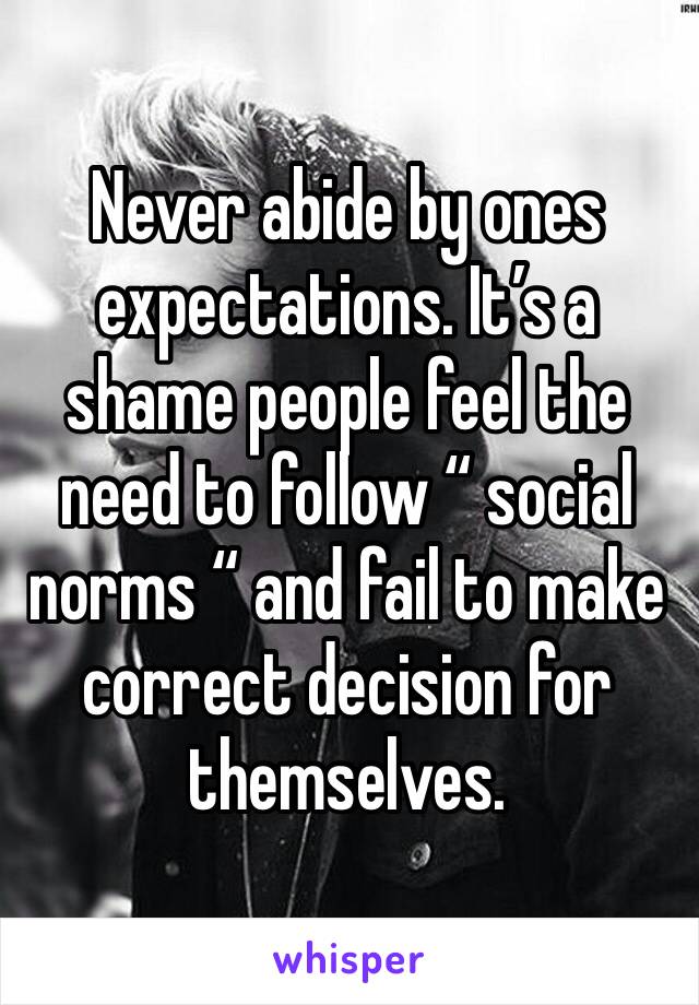 Never abide by ones expectations. It’s a shame people feel the need to follow “ social norms “ and fail to make correct decision for themselves. 