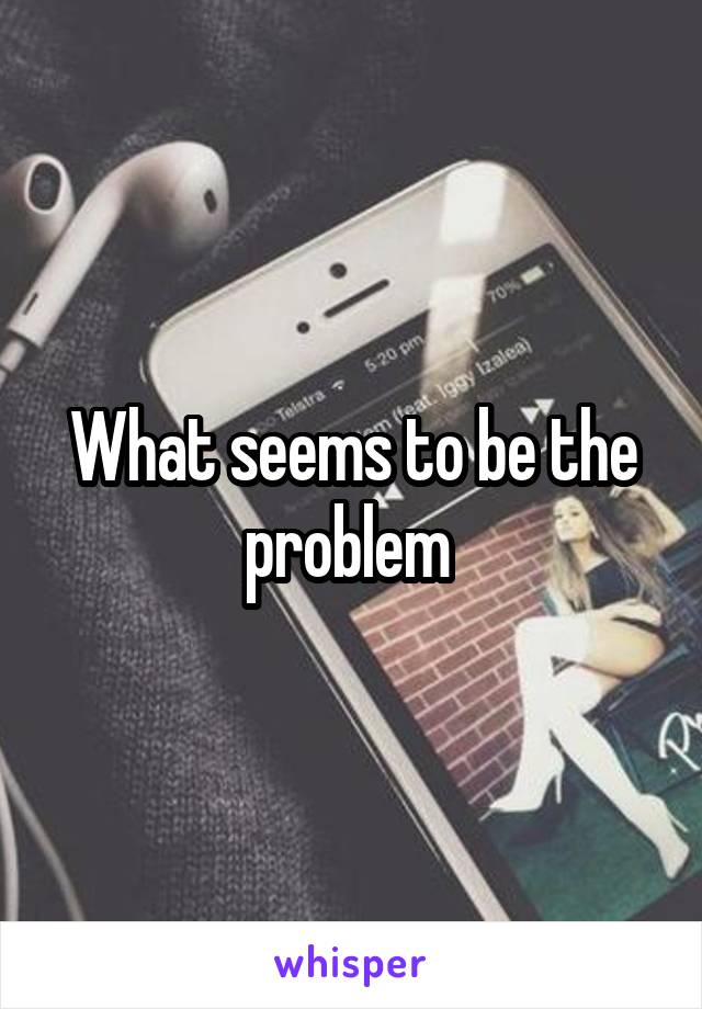 What seems to be the problem 