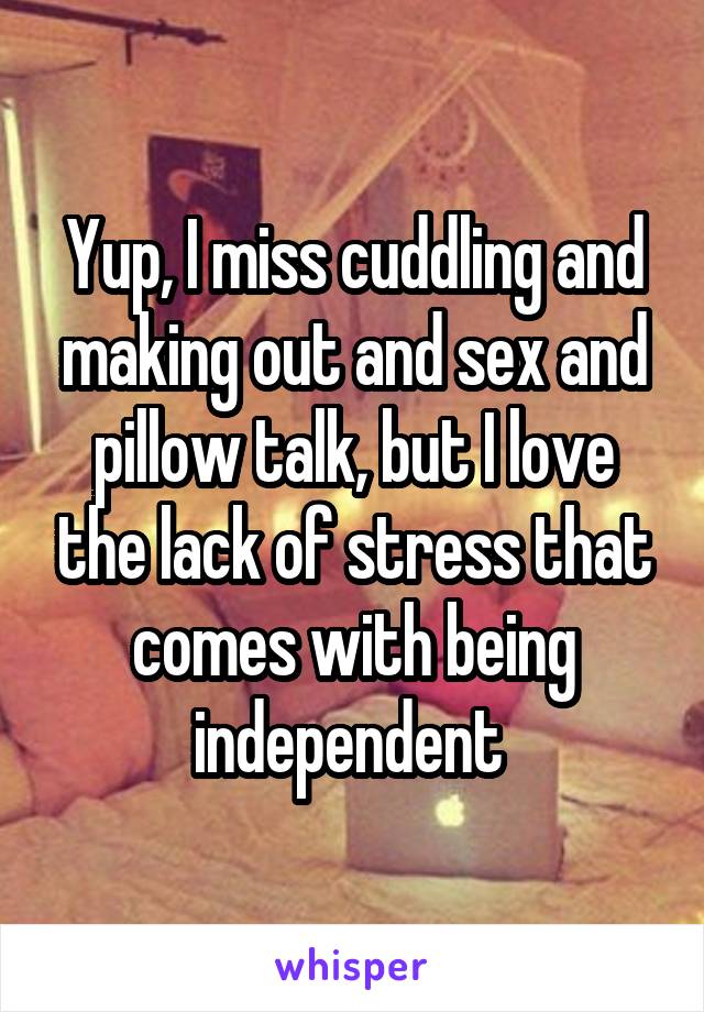 Yup, I miss cuddling and making out and sex and pillow talk, but I love the lack of stress that comes with being independent 