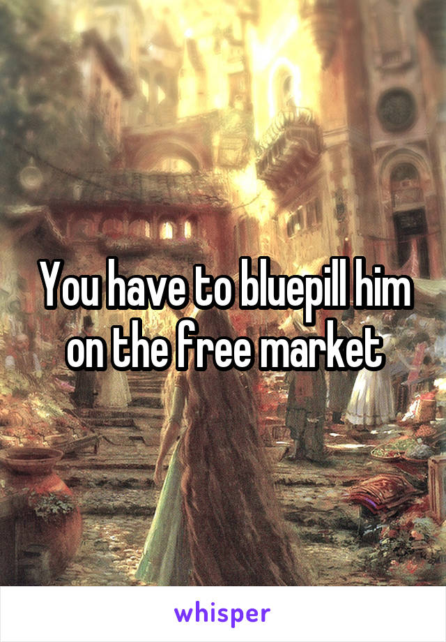 You have to bluepill him on the free market