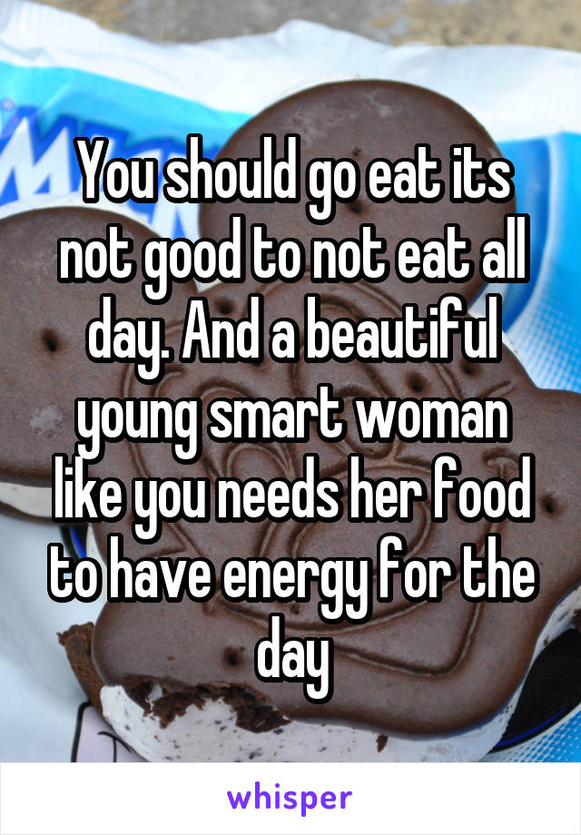 You should go eat its not good to not eat all day. And a beautiful young smart woman like you needs her food to have energy for the day
