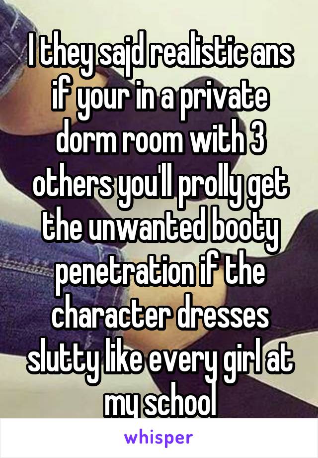 I they sajd realistic ans if your in a private dorm room with 3 others you'll prolly get the unwanted booty penetration if the character dresses slutty like every girl at my school