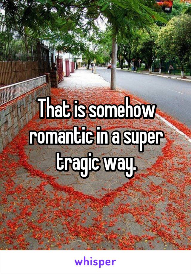 That is somehow romantic in a super tragic way.
