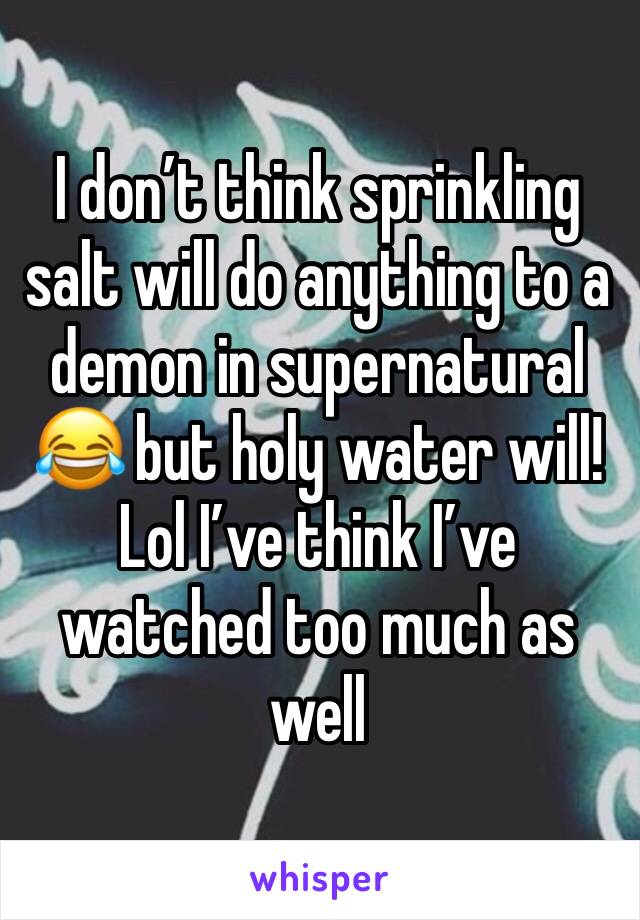 I don’t think sprinkling salt will do anything to a demon in supernatural 😂 but holy water will! Lol I’ve think I’ve watched too much as well
