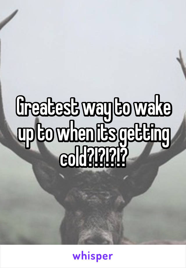Greatest way to wake up to when its getting cold?!?!?!?