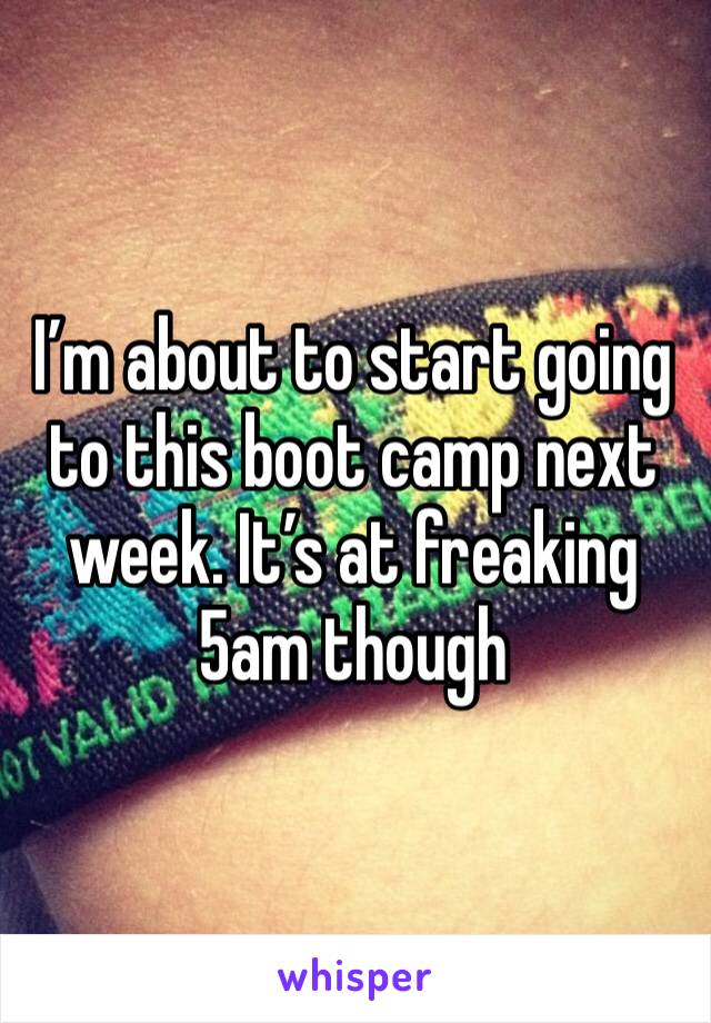 I’m about to start going to this boot camp next week. It’s at freaking 5am though