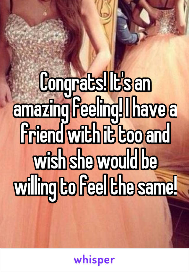 Congrats! It's an amazing feeling! I have a friend with it too and wish she would be willing to feel the same!