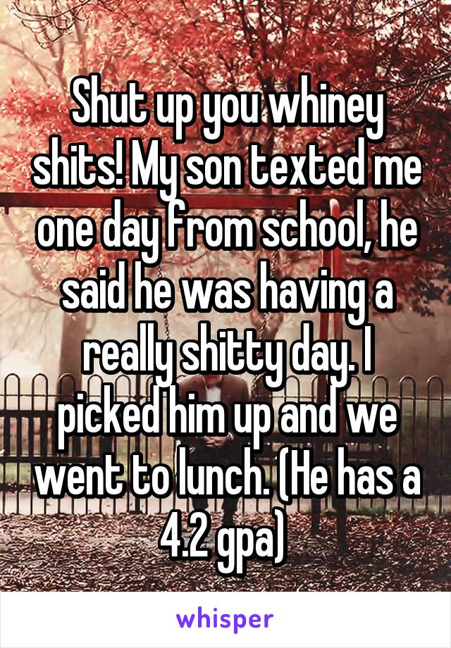 Shut up you whiney shits! My son texted me one day from school, he said he was having a really shitty day. I picked him up and we went to lunch. (He has a 4.2 gpa) 