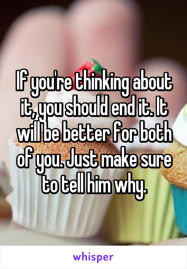 If you're thinking about it, you should end it. It will be better for both of you. Just make sure to tell him why.