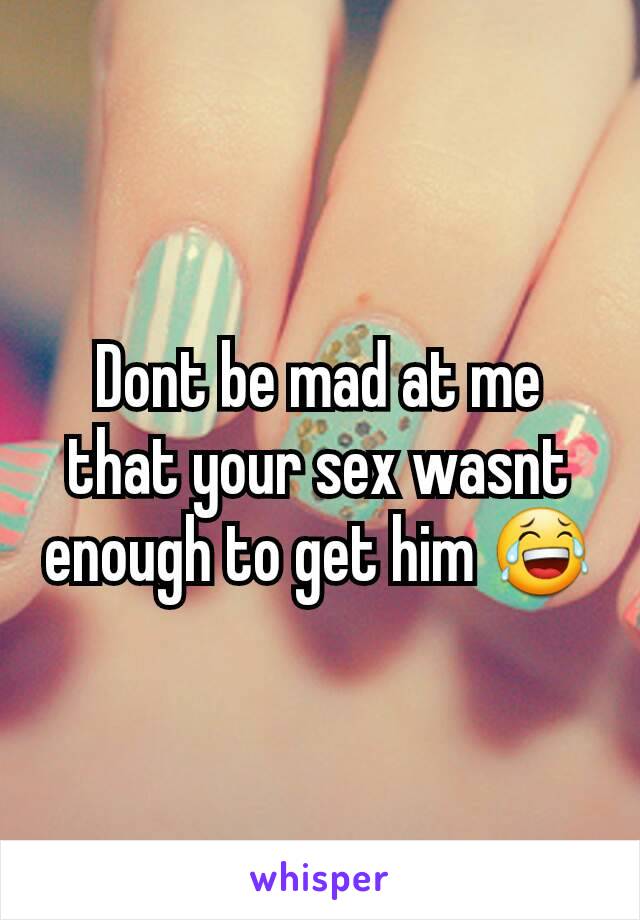 Dont be mad at me that your sex wasnt enough to get him 😂