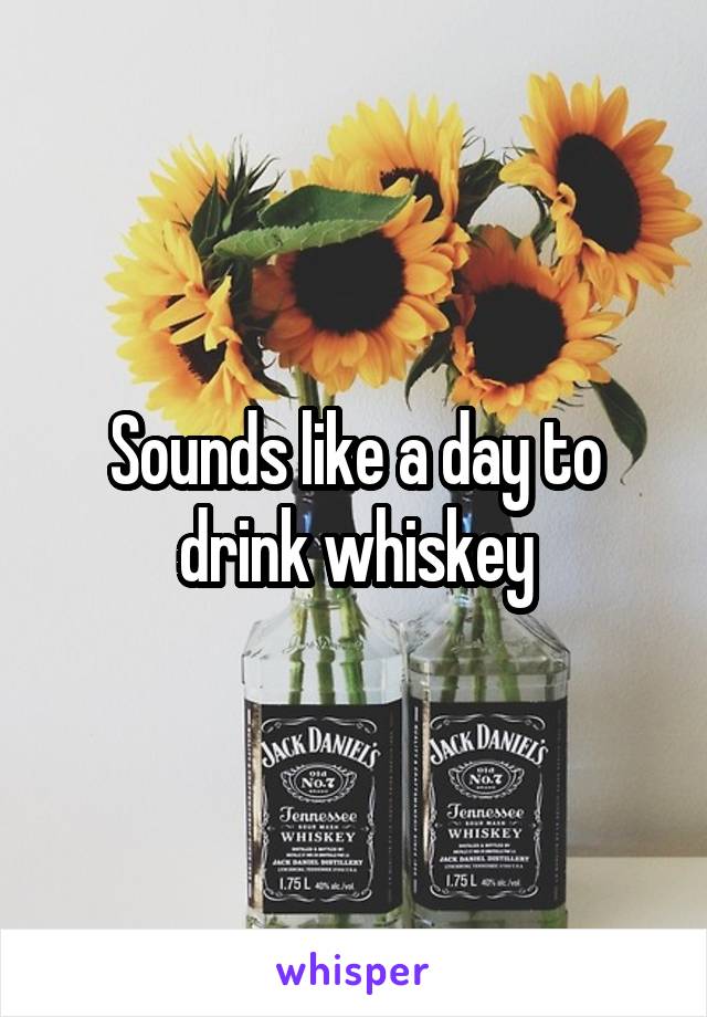 Sounds like a day to drink whiskey