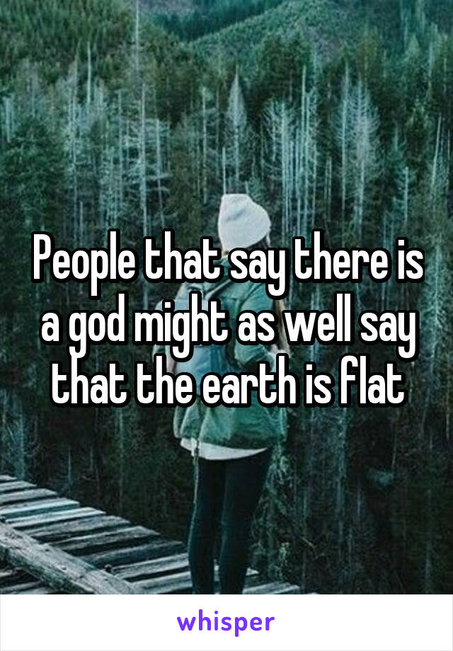 People that say there is a god might as well say that the earth is flat