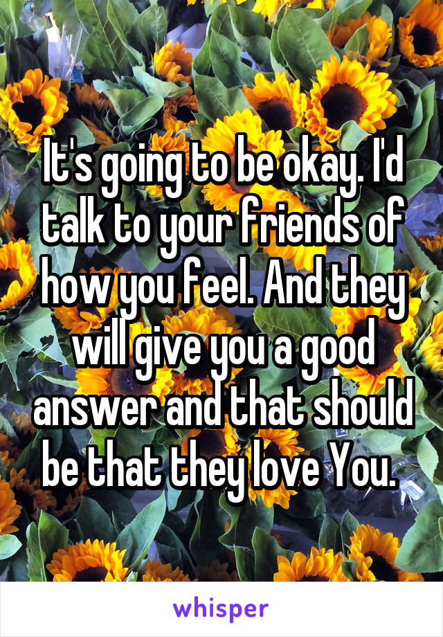 It's going to be okay. I'd talk to your friends of how you feel. And they will give you a good answer and that should be that they love You. 