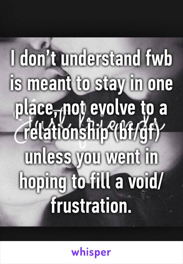 I don’t understand fwb is meant to stay in one place, not evolve to a relationship (bf/gf) unless you went in hoping to fill a void/ frustration. 